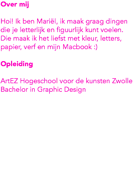 Over mij Hoi! Ik ben Mariël, ik maak graag dingen die je letterlijk en figuurlijk kunt voelen. Die maak ik het liefst met kleur, letters, papier, verf en mijn Macbook :) Opleiding ArtEZ Hogeschool voor de kunsten Zwolle
Bachelor in Graphic Design 