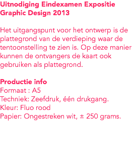 Uitnodiging Eindexamen Expositie
Graphic Design 2013 Het uitgangspunt voor het ontwerp is de plattegrond van de verdieping waar de tentoonstelling te zien is. Op deze manier kunnen de ontvangers de kaart ook gebruiken als plattegrond. Productie info
Formaat : A5
Techniek: Zeefdruk, één drukgang.
Kleur: Fluo rood
Papier: Ongestreken wit, ± 250 grams. 