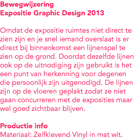 Bewegwijzering
Expositie Graphic Design 2013 Omdat de expositie ruimtes niet direct te zien zijn en je snel iemand overslaat is er direct bij binnenkomst een lijnenspel te zien op de grond. Doordat dezelfde lijnen ook op de uitnodiging zijn gebruikt is het een punt van herkenning voor degenen die persoonlijk zijn uitgenodigd. De lijnen zijn op de vloeren geplakt zodat ze niet gaan concurreren met de exposities maar wel goed zichtbaar blijven. Productie info
Materiaal: Zelfklevend Vinyl in mat wit. 