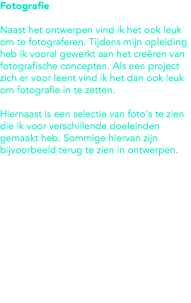 Fotografie Naast het ontwerpen vind ik het ook leuk om te fotograferen. Tijdens mijn opleiding heb ik vooral gewerkt aan het creëren van fotografische concepten. Als een project zich er voor leent vind ik het dan ook leuk om fotografie in te zetten. Hiernaast is een selectie van foto's te zien die ik voor verschillende doeleinden gemaakt heb. Sommige hiervan zijn bijvoorbeeld terug te zien in ontwerpen. 