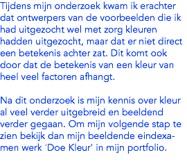 Tijdens mijn onderzoek kwam ik erachter dat ontwerpers van de voorbeelden die ik had uitgezocht wel met zorg kleuren hadden uitgezocht, maar dat er niet direct een betekenis achter zat. Dit komt ook door dat de betekenis van een kleur van heel veel factoren afhangt. Na dit onderzoek is mijn kennis over kleur al veel verder uitgebreid en beeldend verder gegaan. Om mijn volgende stap te zien bekijk dan mijn beeldende eindexa-men werk 'Doe Kleur' in mijn portfolio. 