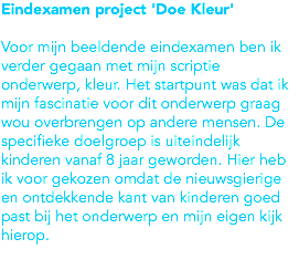 Eindexamen project 'Doe Kleur' Voor mijn beeldende eindexamen ben ik verder gegaan met mijn scriptie onderwerp, kleur. Het startpunt was dat ik mijn fascinatie voor dit onderwerp graag wou overbrengen op andere mensen. De specifieke doelgroep is uiteindelijk kinderen vanaf 8 jaar geworden. Hier heb ik voor gekozen omdat de nieuwsgierige en ontdekkende kant van kinderen goed past bij het onderwerp en mijn eigen kijk hierop.