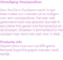Uitnodiging Voorjaarsdiner Voor familie in Duitsland mocht ik een kaart maken om vrienden uit te nodigen voor een voorjaarsdiner. Het eten wat geserveerd werd was aziatisch dus heb ik een kleine hint geven met het schaaltje en de bloesem. Bloesem is kenmerkend in het voorjaar maar komt ook veel voor in Azië. Productie info
Geprint door moo.com op 600 grams Mohawk Superfine papier met een rood randje. 