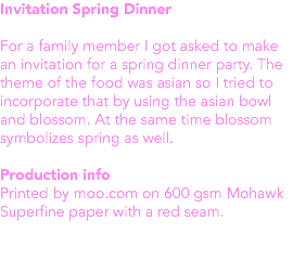 Invitation Spring Dinner For a family member I got asked to make an invitation for a spring dinner party. The theme of the food was asian so I tried to incorporate that by using the asian bowl and blossom. At the same time blossom symbolizes spring as well. Production info
Printed by moo.com on 600 gsm Mohawk Superfine paper with a red seam. 