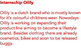 Internschip Oilily Oilily is a dutch brand who is mostly known for it's colourful childrens wear. Nowadays Oilily is working on expanding their product line aiming to become a lifestyle brand. Besides clothing there are already cosmetics, bikes and soon to be released buggy.
