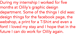 During my internship I worked for five months at Oilily's graphic design department. Some of the things I did was: design things for the facebook page, the webshop, a print for a T-Shirt and even a font! I loved my stay and I hope that in the future I can do work for Oilily again. 