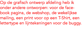 Op de grafisch ontwerp afdeling heb ik onder andere ontworpen: voor de face-book pagina, de webshop, de wekelijkse mailing, een print voor op een T-Shirt, een lettertype en lijntekeningen voor de buggy.