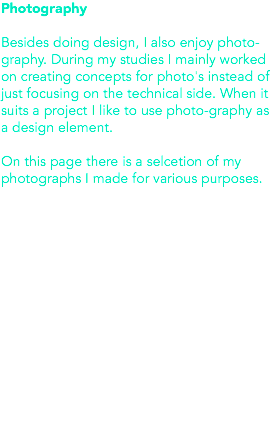 Photography Besides doing design, I also enjoy photo-graphy. During my studies I mainly worked on creating concepts for photo's instead of just focusing on the technical side. When it suits a project I like to use photo-graphy as a design element. On this page there is a selcetion of my photographs I made for various purposes. 