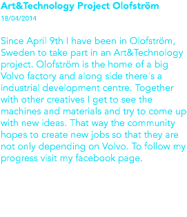 Art&Technology Project Olofström 18/04/2014 Since April 9th I have been in Olofström, Sweden to take part in an Art&Technology project. Olofström is the home of a big Volvo factory and along side there's a industrial development centre. Together with other creatives I get to see the machines and materials and try to come up with new ideas. That way the community hopes to create new jobs so that they are not only depending on Volvo. To follow my progress visit my facebook page. 