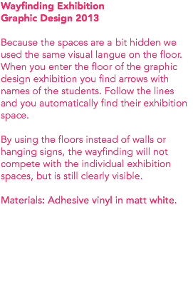 Wayfinding Exhibition Graphic Design 2013 Because the spaces are a bit hidden we used the same visual langue on the floor. When you enter the floor of the graphic design exhibition you find arrows with names of the students. Follow the lines and you automatically find their exhibition space. By using the floors instead of walls or hanging signs, the wayfinding will not compete with the individual exhibition spaces, but is still clearly visible. Materials: Adhesive vinyl in matt white. 