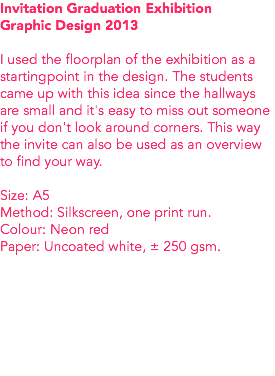Invitation Graduation Exhibition
Graphic Design 2013 I used the floorplan of the exhibition as a startingpoint in the design. The students came up with this idea since the hallways are small and it's easy to miss out someone if you don't look around corners. This way the invite can also be used as an overview to find your way. Size: A5
Method: Silkscreen, one print run. Colour: Neon red
Paper: Uncoated white, ± 250 gsm. 