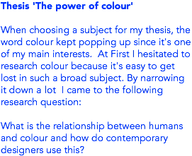 Thesis 'The power of colour' When choosing a subject for my thesis, the word colour kept popping up since it's one of my main interests. At First I hesitated to research colour because it's easy to get lost in such a broad subject. By narrowing it down a lot I came to the following research question: What is the relationship between humans and colour and how do contemporary designers use this?