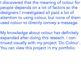 I discovered that the meaning of colour for people depends on a lot of factors so the designers I investigated all paid a lot of attention to using colour, but none of them used colour to directly convey a message. My knowledge about colour has definitely expanded after doing this reseach. I con-tinued visually with my project 'Do Colour'. You can view this project in my portfolio.