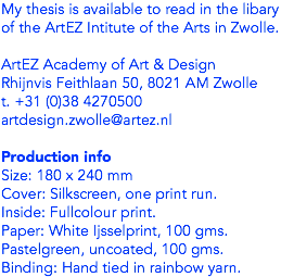 My thesis is available to read in the libary of the ArtEZ Intitute of the Arts in Zwolle. ArtEZ Academy of Art & Design
Rhijnvis Feithlaan 50, 8021 AM Zwolle
t. +31 (0)38 4270500
artdesign.zwolle@artez.nl Production info
Size: 180 x 240 mm
Cover: Silkscreen, one print run. Inside: Fullcolour print. Paper: White Ijsselprint, 100 gms. Pastelgreen, uncoated, 100 gms.
Binding: Hand tied in rainbow yarn. 