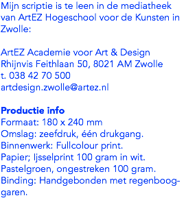 Mijn scriptie is te leen in de mediatheek van ArtEZ Hogeschool voor de Kunsten in Zwolle: ArtEZ Academie voor Art & Design
Rhijnvis Feithlaan 50, 8021 AM Zwolle
t. 038 42 70 500
artdesign.zwolle@artez.nl Productie info
Formaat: 180 x 240 mm
Omslag: zeefdruk, één drukgang. Binnenwerk: Fullcolour print. Papier; Ijsselprint 100 gram in wit. Pastelgroen, ongestreken 100 gram. Binding: Handgebonden met regenboog-garen. 