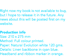  Right now my book is not available to buy, but I hope to release it in the future. Any news about this will be posted first on my website. Production info
Size: 210 x 275 mm
Method: Full colour printed.
Paper: Natural Evolution white 120 gms. Details: Linen backbone in cyan blue. Headband and ribbon marker in orange. 