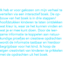  Ik heb er voor gekozen om mijn verhaal te vertellen via een interactief boek. De op-bouw van het boek is in drie stappen/hoofdstukken kinderen te laten ontdekken wat kleur is, waar ze het kunnen vinden en wat je er mee kunt doen. Door de leer-zame informatie te koppelen aan natuur-kundige proefjes en creatieve opdrachten wordt de informatie tastbaar en hierdoor begrijpbaar voor het kind. Ik hoop de eigen creativiteit van kinderen te prikkelen met de opdrachten uit het boek. 