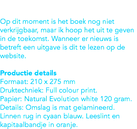  Op dit moment is het boek nog niet verkrijgbaar, maar ik hoop het uit te geven in de toekomst. Wanneer er nieuws is betreft een uitgave is dit te lezen op de website. Productie details
Formaat: 210 x 275 mm
Druktechniek: Full colour print.
Papier: Natural Evolution white 120 gram. Details: Omslag is mat gelamineerd. Linnen rug in cyaan blauw. Leeslint en kapitaalbandje in oranje. 
