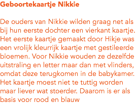 Geboortekaartje Nikkie De ouders van Nikkie wilden graag net als bij hun eerste dochter een vierkant kaartje. Het eerste kaartje gemaakt door Hikje was een vrolijk kleurrijk kaartje met gestileerde bloemen. Voor Nikkie wouden ze dezelfde uitstraling en letter maar dan met vlinders, omdat deze terugkomen in de babykamer. Het kaartje moest niet te tuttig worden maar liever wat stoerder. Daarom is er als basis voor rood en blauw 