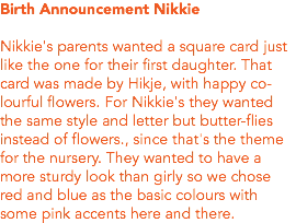 Birth Announcement Nikkie Nikkie's parents wanted a square card just like the one for their first daughter. That card was made by Hikje, with happy co-lourful flowers. For Nikkie's they wanted the same style and letter but butter-flies instead of flowers., since that's the theme for the nursery. They wanted to have a more sturdy look than girly so we chose red and blue as the basic colours with some pink accents here and there. 